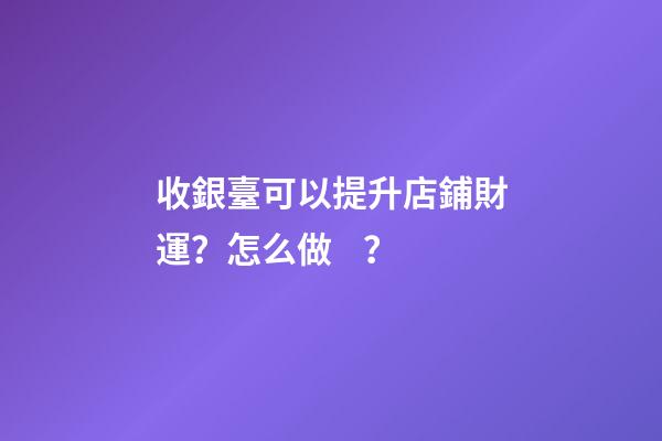 收銀臺可以提升店鋪財運？怎么做？